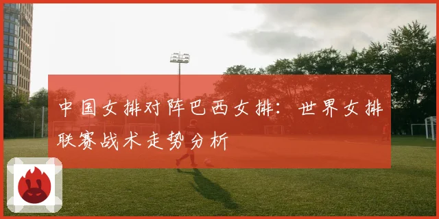 中国女排对阵巴西女排：世界女排联赛战术走势分析