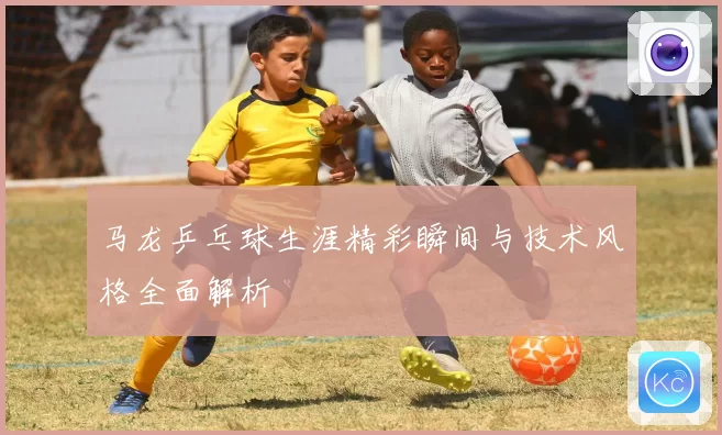 马龙乒乓球生涯精彩瞬间与技术风格全面解析