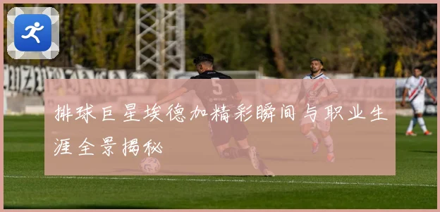 排球巨星埃德加精彩瞬间与职业生涯全景揭秘