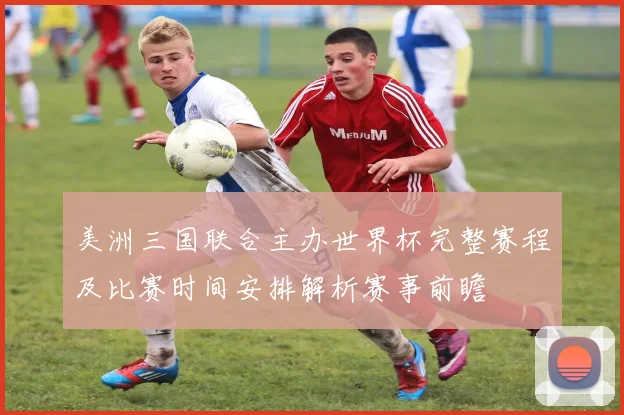 美洲三国联合主办世界杯完整赛程及比赛时间安排解析赛事前瞻