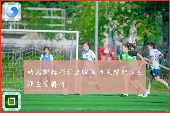 纳瓦斯精彩扑救瞬间与足球职业生涯全景解析