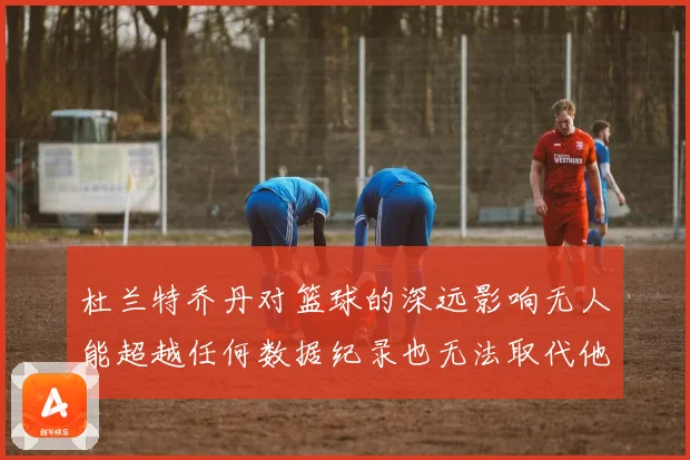 杜兰特乔丹对篮球的深远影响无人能超越任何数据纪录也无法取代他赛场复盘