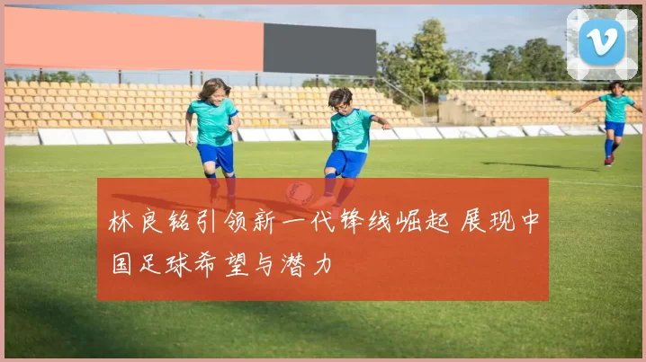 林良铭引领新一代锋线崛起 展现中国足球希望与潜力