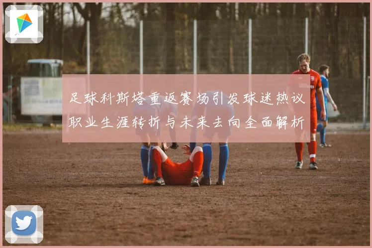 足球科斯塔重返赛场引发球迷热议职业生涯转折与未来去向全面解析
