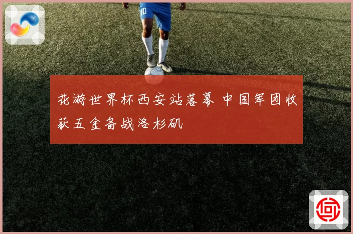 花游世界杯西安站落幕 中国军团收获五金备战洛杉矶