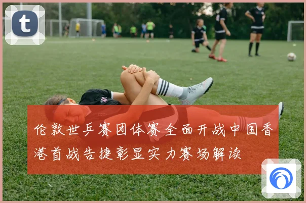 伦敦世乒赛团体赛全面开战中国香港首战告捷彰显实力赛场解读