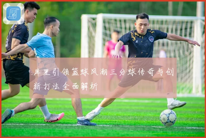 库里引领篮球风潮三分球传奇与创新打法全面解析