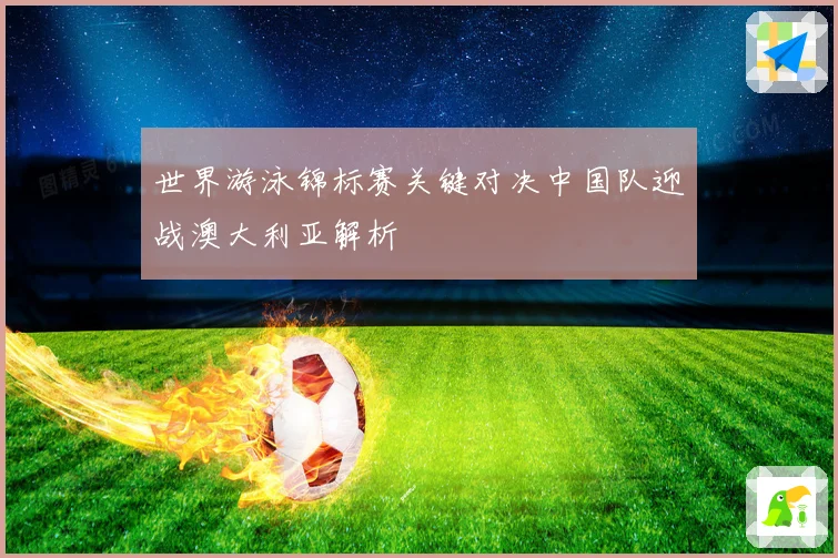 世界游泳锦标赛关键对决中国队迎战澳大利亚解析