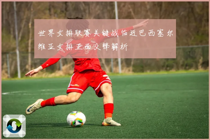 世界女排联赛关键战临近巴西塞尔维亚女排正面交锋解析