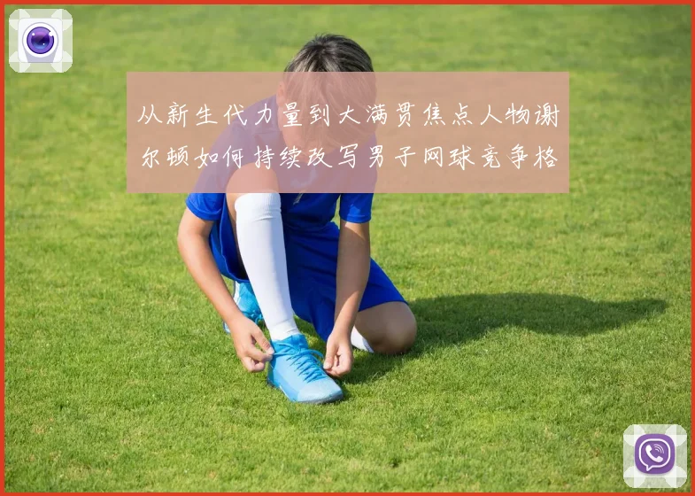 从新生代力量到大满贯焦点人物谢尔顿如何持续改写男子网球竞争格局与未来走势