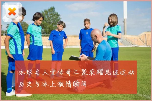 冰球名人堂传奇汇聚荣耀见证运动历史与冰上激情瞬间