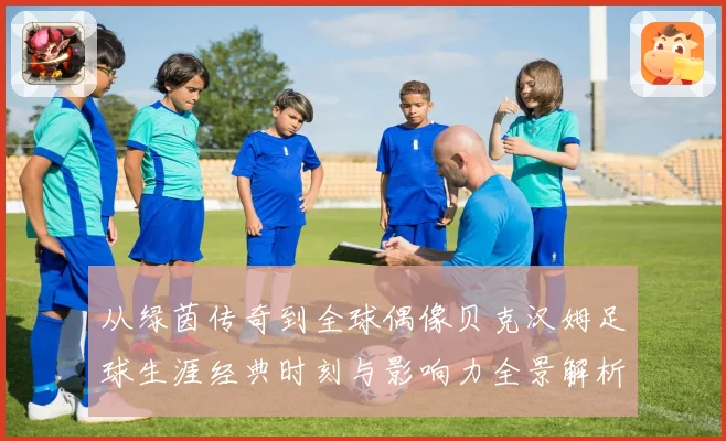 从绿茵传奇到全球偶像贝克汉姆足球生涯经典时刻与影响力全景解析