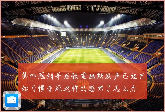第四冠到手后张雪幽默发声已经开始习惯夺冠这样的感觉了怎么办