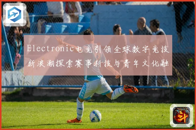 Electronic电竞引领全球数字竞技新浪潮探索赛事科技与青年文化融合发展