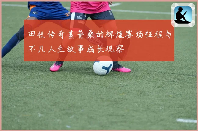 田径传奇基普桑的辉煌赛场征程与不凡人生故事成长观察