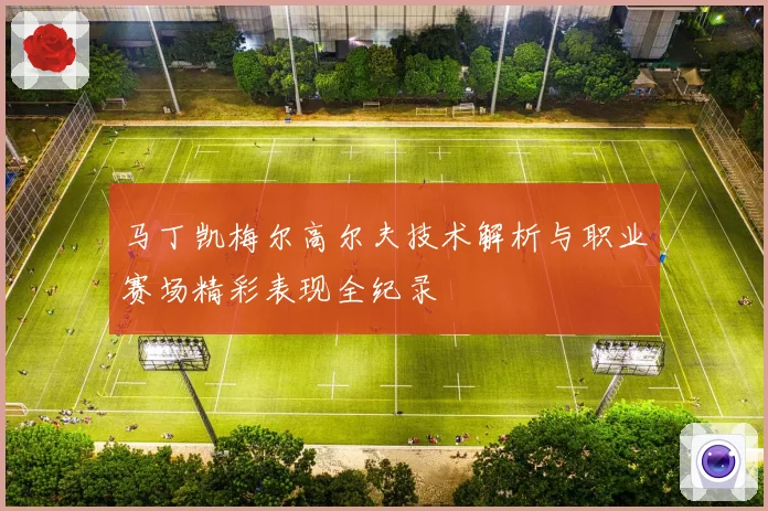 马丁凯梅尔高尔夫技术解析与职业赛场精彩表现全纪录