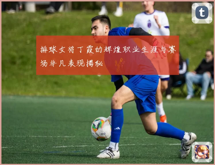 排球女将丁霞的辉煌职业生涯与赛场非凡表现揭秘
