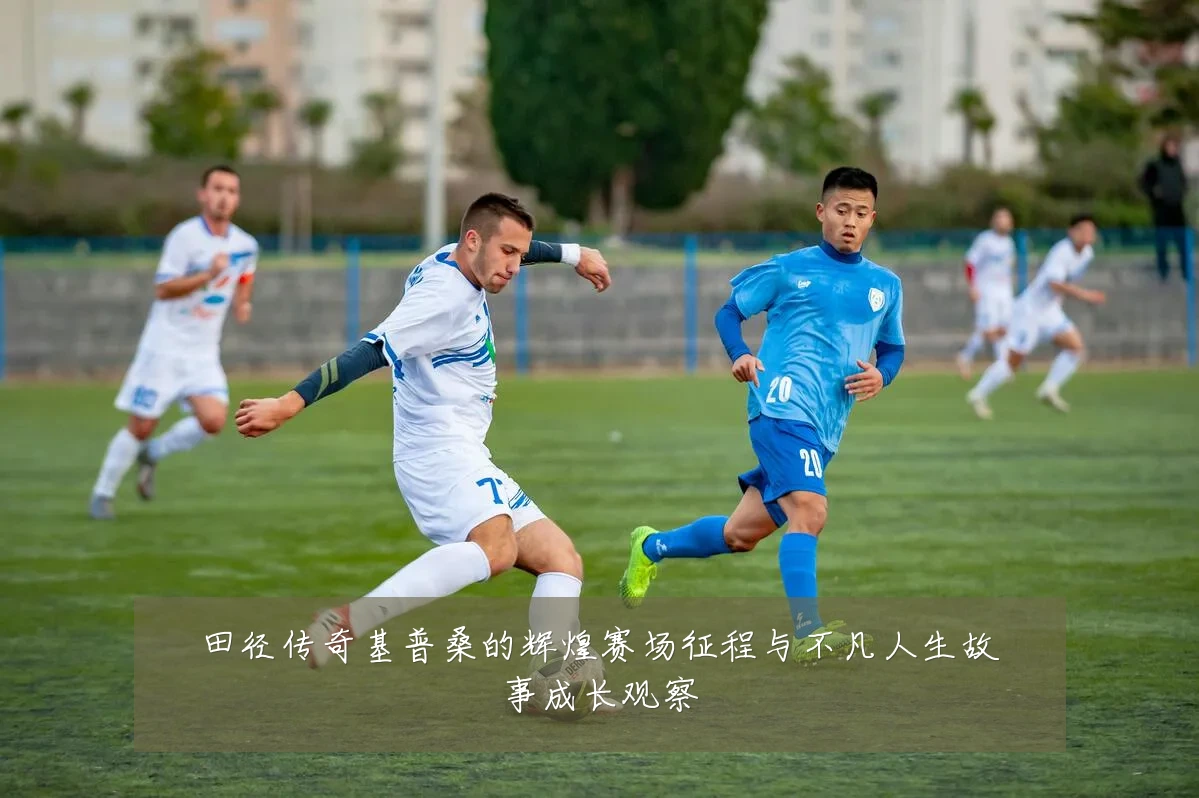 田径传奇基普桑的辉煌赛场征程与不凡人生故事成长观察
