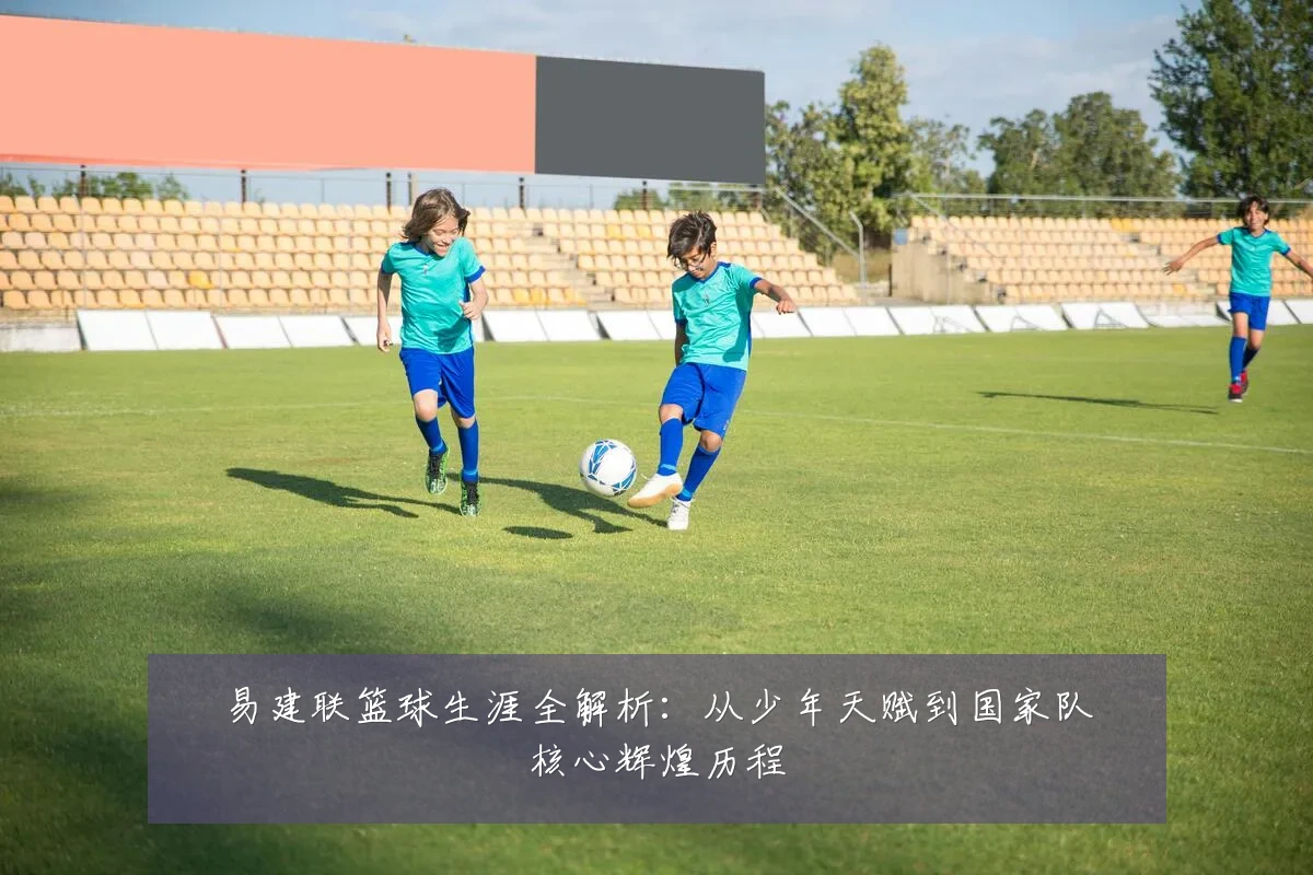 易建联篮球生涯全解析：从少年天赋到国家队核心辉煌历程